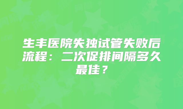 生丰医院失独试管失败后流程:二次促排间隔多久最佳?