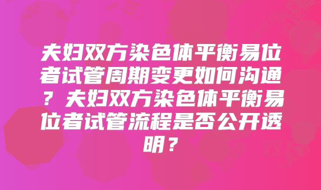 夫妇双方染色体平衡易位者试管周期变更如何沟通？夫妇双方染色体平衡易位者试管流程是否公开透明？