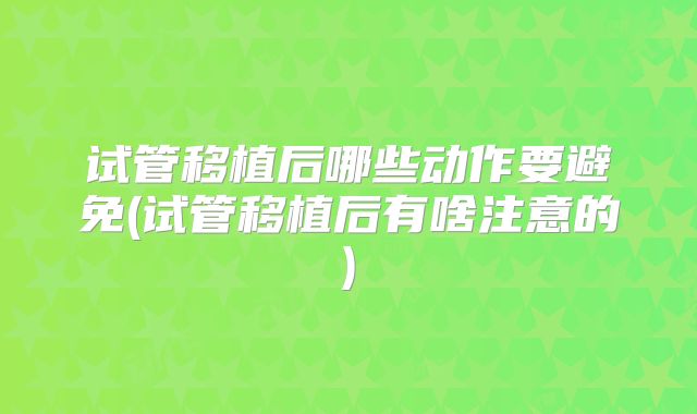 试管移植后哪些动作要避免(试管移植后有啥注意的)