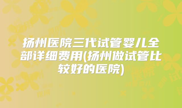 扬州医院三代试管婴儿全部详细费用(扬州做试管比较好的医院)