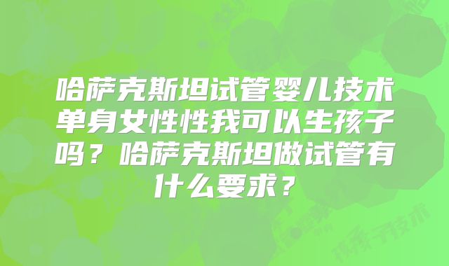哈萨克斯坦试管婴儿技术单身女性性我可以生孩子吗？哈萨克斯坦做试管有什么要求？