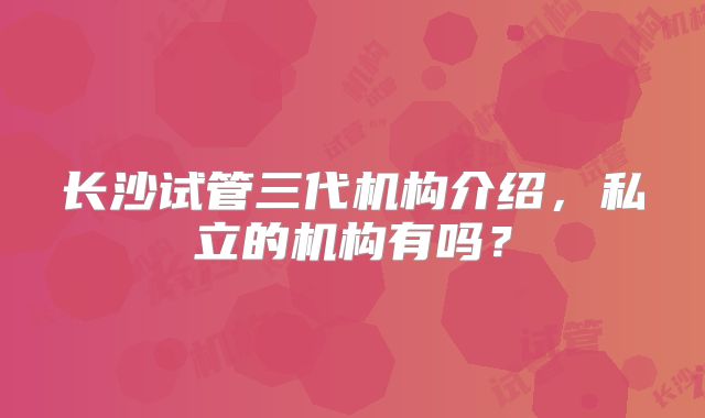 长沙试管三代机构介绍,私立的机构有吗?