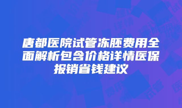 唐都医院试管冻胚费用全面解析包含价格详情医保报销省钱建议