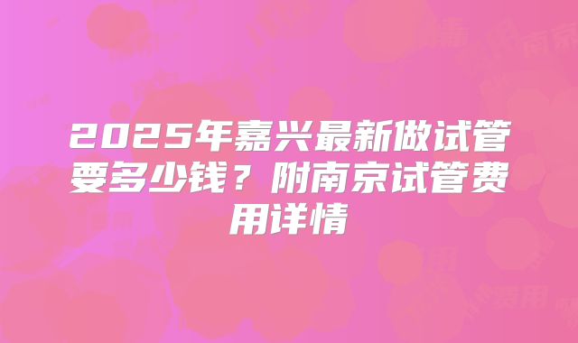 2025年嘉兴最新做试管要多少钱？附南京试管费用详情