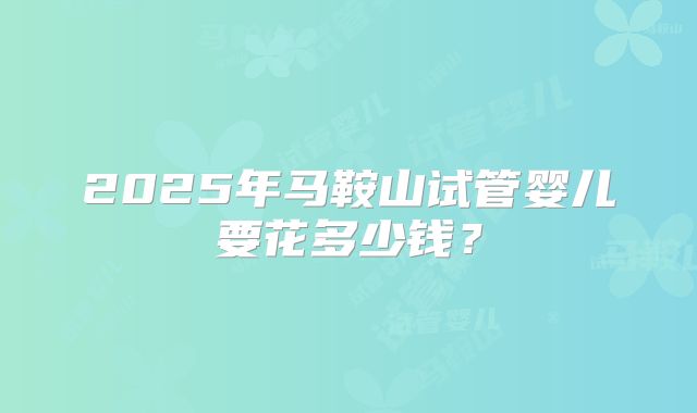 2025年马鞍山试管婴儿要花多少钱?