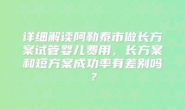 详细解读阿勒泰市做长方案试管婴儿费用,长方案和短方案成功率有差别吗?