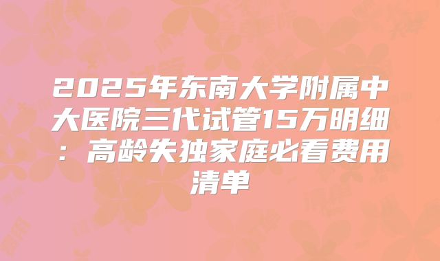 2025年东南大学附属中大医院三代试管15万明细:高龄失独家庭必看费用清单