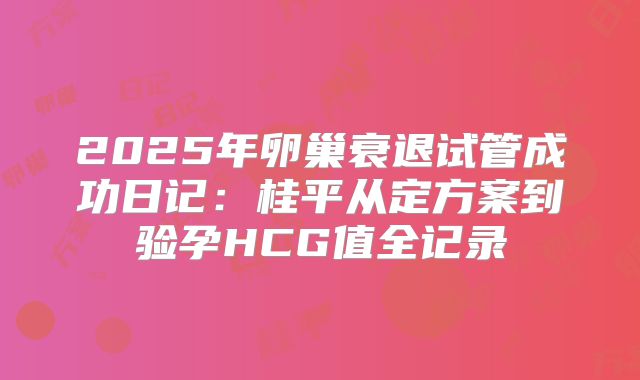 2025年卵巢衰退试管成功日记:桂平从定方案到验孕HCG值全记录