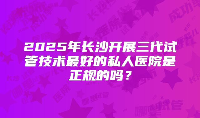 2025年长沙开展三代试管技术最好的私人医院是正规的吗?