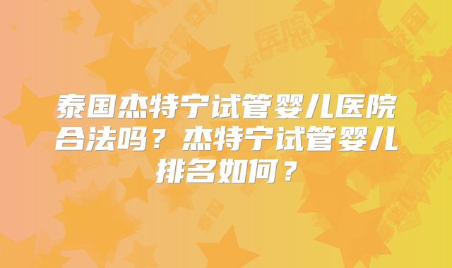 泰国杰特宁试管婴儿医院合法吗?杰特宁试管婴儿排名如何?