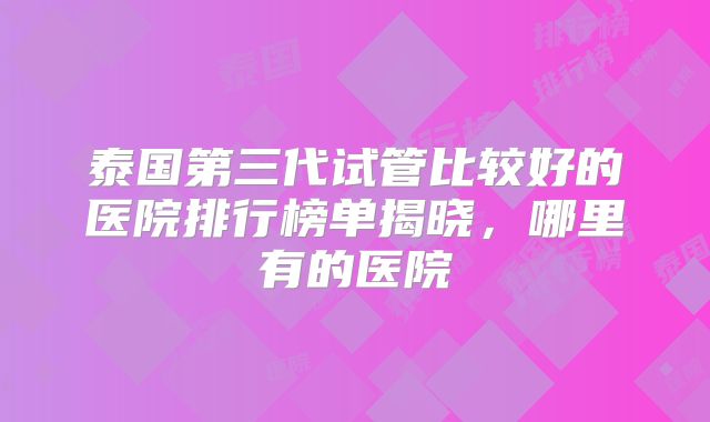泰国第三代试管比较好的医院排行榜单揭晓,哪里有的医院