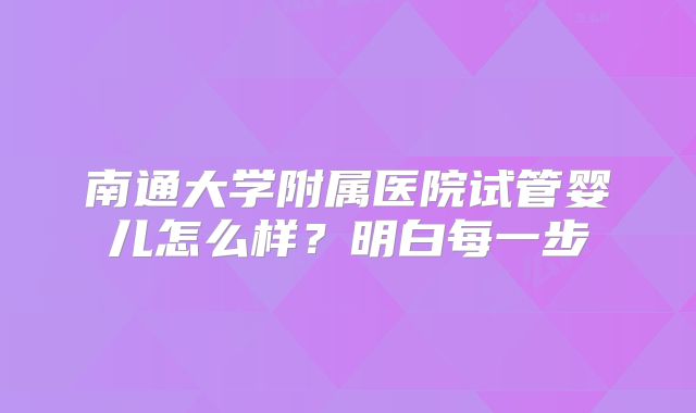 南通大学附属医院试管婴儿怎么样?明白每一步