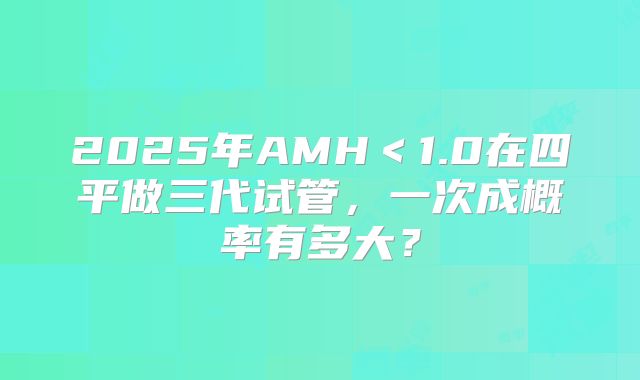 2025年AMH<1.0在四平做三代试管,一次成概率有多大?