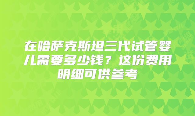 在哈萨克斯坦三代试管婴儿需要多少钱?这份费用明细可供参考