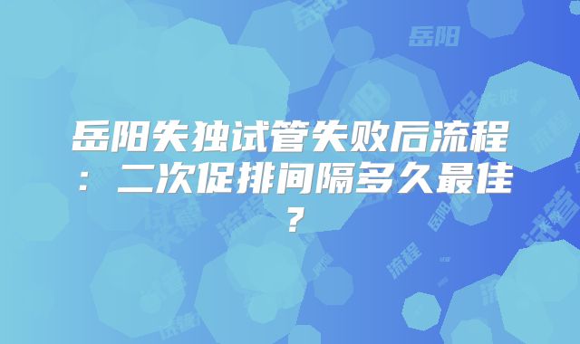 岳阳失独试管失败后流程:二次促排间隔多久最佳?
