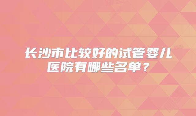 长沙市比较好的试管婴儿医院有哪些名单?