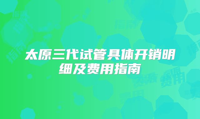 太原三代试管具体开销明细及费用指南