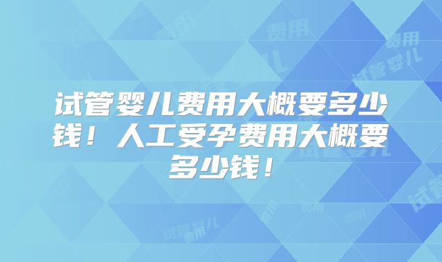 试管婴儿费用大概要多少钱！人工受孕费用大概要多少钱！