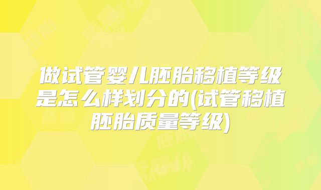 做试管婴儿胚胎移植等级是怎么样划分的(试管移植胚胎质量等级)