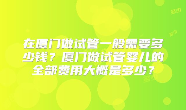 在厦门做试管一般需要多少钱？厦门做试管婴儿的全部费用大概是多少？