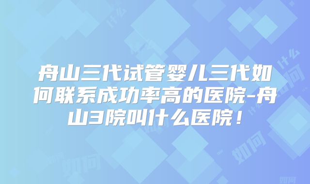 舟山三代试管婴儿三代如何联系成功率高的医院-舟山3院叫什么医院!