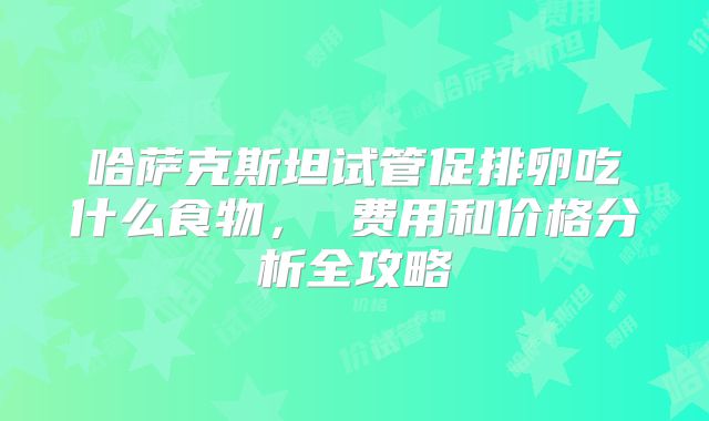 哈萨克斯坦试管促排卵吃什么食物， 费用和价格分析全攻略