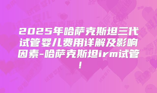 2025年哈萨克斯坦三代试管婴儿费用详解及影响因素-哈萨克斯坦irm试管!
