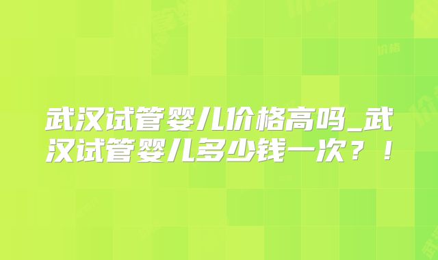 武汉试管婴儿价格高吗_武汉试管婴儿多少钱一次？！