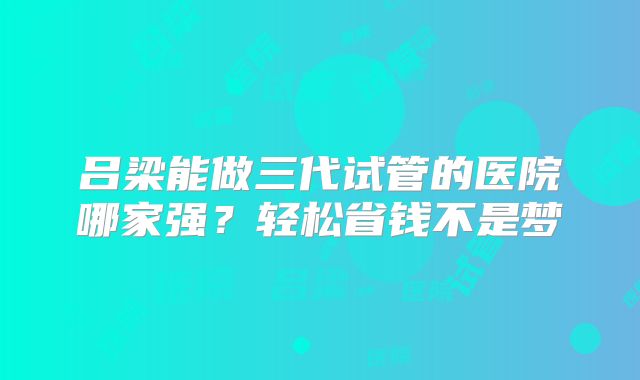 吕梁能做三代试管的医院哪家强?轻松省钱不是梦