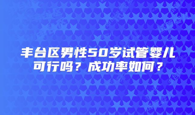 丰台区男性50岁试管婴儿可行吗?成功率如何?