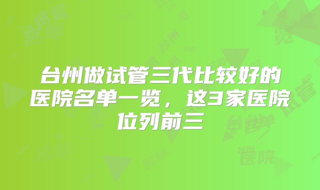 台州做试管三代比较好的医院名单一览,这3家医院位列前三