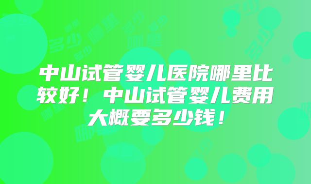 中山试管婴儿医院哪里比较好！中山试管婴儿费用大概要多少钱！