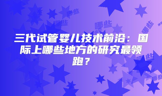 三代试管婴儿技术前沿:国际上哪些地方的研究最领跑?