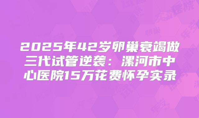 2025年42岁卵巢衰竭做三代试管逆袭:漯河市中心医院15万花费怀孕实录