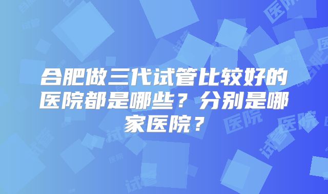 合肥做三代试管比较好的医院都是哪些?分别是哪家医院?