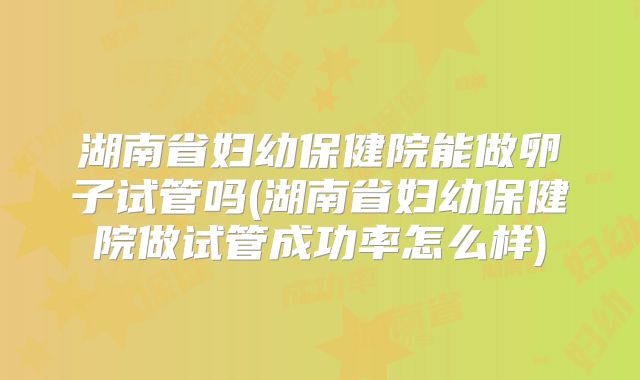 湖南省妇幼保健院能做卵子试管吗(湖南省妇幼保健院做试管成功率怎么样)