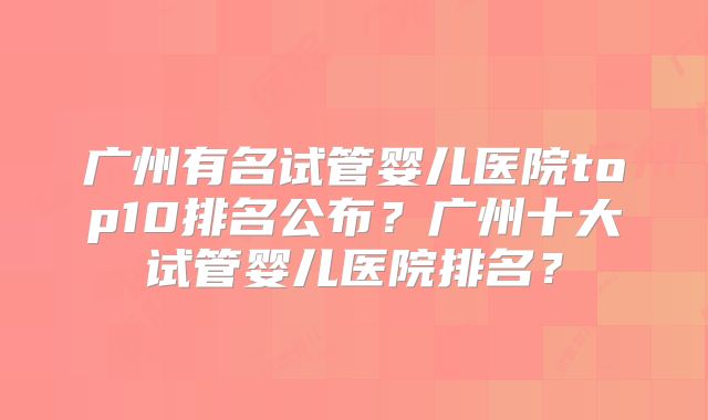 广州有名试管婴儿医院top10排名公布？广州十大试管婴儿医院排名？