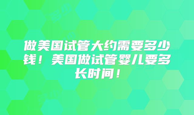 做美国试管大约需要多少钱!美国做试管婴儿要多长时间!