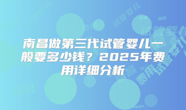 南昌做第三代试管婴儿一般要多少钱?2025年费用详细分析