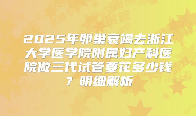 2025年卵巢衰竭去浙江大学医学院附属妇产科医院做三代试管要花多少钱?明细解析