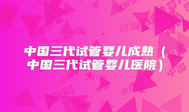 中国三代试管婴儿成熟(中国三代试管婴儿医院)