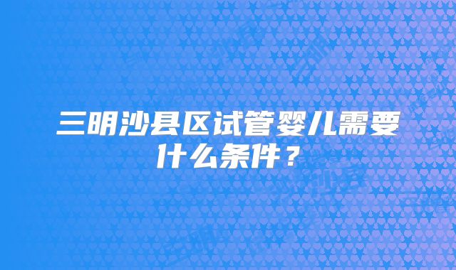 三明沙县区试管婴儿需要什么条件?