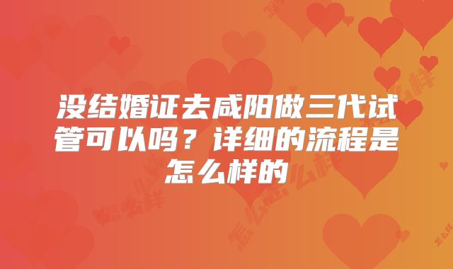 没结婚证去咸阳做三代试管可以吗?详细的流程是怎么样的