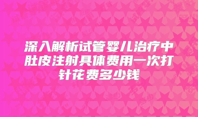 深入解析试管婴儿治疗中肚皮注射具体费用一次打针花费多少钱