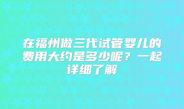 在福州做三代试管婴儿的费用大约是多少呢?一起详细了解