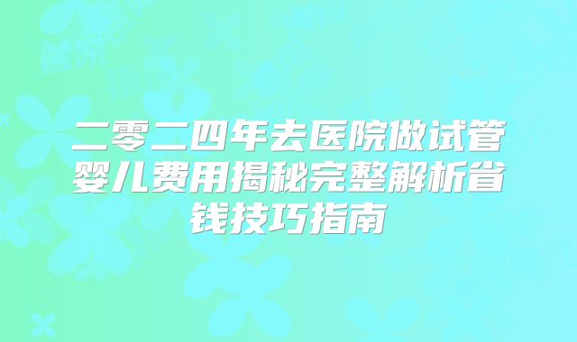 二零二四年去医院做试管婴儿费用揭秘完整解析省钱技巧指南