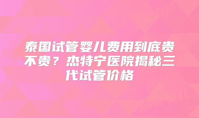 泰国试管婴儿费用到底贵不贵?杰特宁医院揭秘三代试管价格