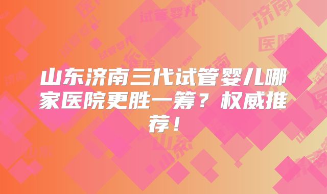山东济南三代试管婴儿哪家医院更胜一筹？权威推荐！