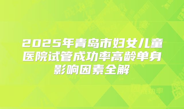 2025年青岛市妇女儿童医院试管成功率高龄单身影响因素全解
