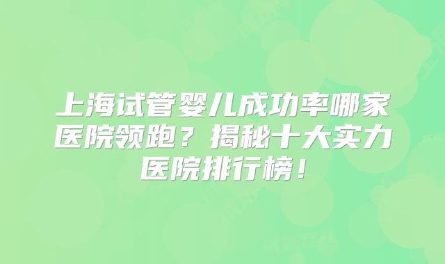 上海试管婴儿成功率哪家医院领跑?揭秘十大实力医院排行榜!